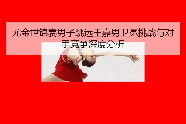 尤金世锦赛男子跳远王嘉男卫冕挑战与对手竞争深度分析