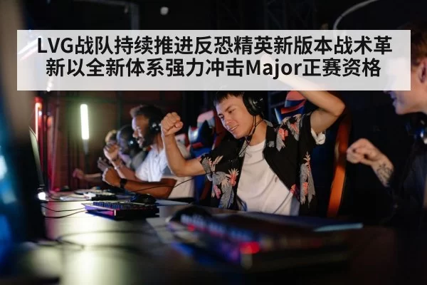 LVG战队持续推进反恐精英新版本战术革新以全新体系强力冲击Major正赛资格