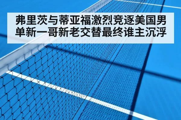 弗里茨与蒂亚福激烈竞逐美国男单新一哥新老交替最终谁主沉浮