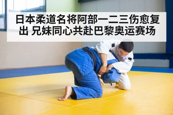 日本柔道名将阿部一二三伤愈复出 兄妹同心共赴巴黎奥运赛场