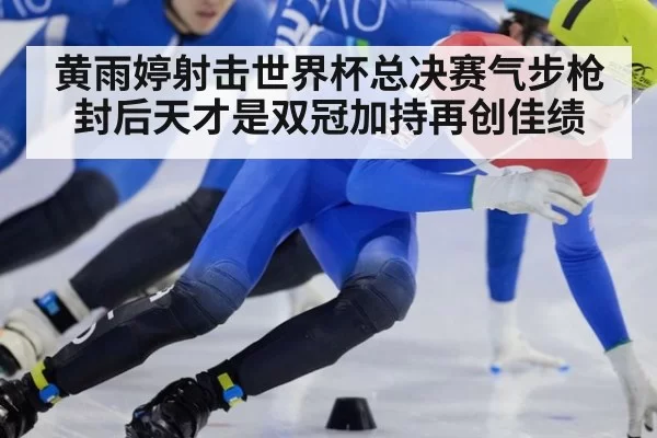 黄雨婷射击世界杯总决赛气步枪封后天才是双冠加持再创佳绩
