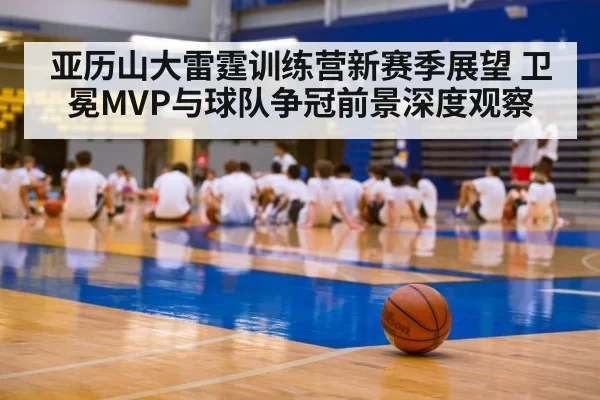 亚历山大雷霆训练营新赛季展望 卫冕MVP与球队争冠前景深度观察