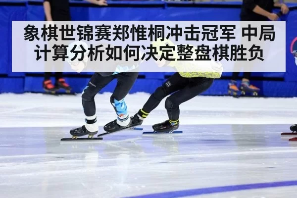 象棋世锦赛郑惟桐冲击冠军 中局计算分析如何决定整盘棋胜负